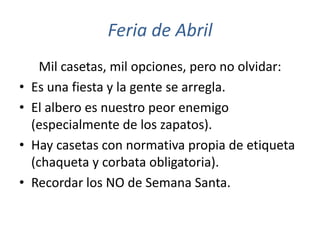 Feria de Abril
      Mil casetas, mil opciones, pero no olvidar:
•   Es una fiesta y la gente se arregla.
•   El albero es nuestro peor enemigo
    (especialmente de los zapatos).
•   Hay casetas con normativa propia de etiqueta
    (chaqueta y corbata obligatoria).
•   Recordar los NO de Semana Santa.
 