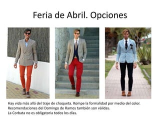 Feria de Abril. Opciones




Hay vida más allá del traje de chaqueta. Rompe la formalidad por medio del color.
Recomendaciones del Domingo de Ramos también son válidas.
La Corbata no es obligatoria todos los días.
 