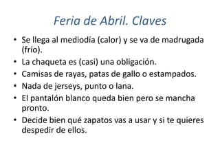 Feria de Abril. Claves
• Se llega al mediodía (calor) y se va de madrugada
  (frío).
• La chaqueta es (casi) una obligación.
• Camisas de rayas, patas de gallo o estampados.
• Nada de jerseys, punto o lana.
• El pantalón blanco queda bien pero se mancha
  pronto.
• Decide bien qué zapatos vas a usar y si te quieres
  despedir de ellos.
 
