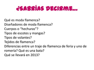¿Sabrías decirme…
Qué es moda flamenca?
Diseñadores de moda flamenca?
Cuerpos o “hechuras”?
Tipos de escotes y mangas?
Tipos de volantes?
Tejidos de flamenca?
Diferencias entre un traje de flamenca de feria y uno de
romería? Qué es una bata?
Qué se llevará en 2013?
 