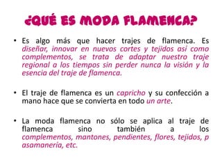 ¿Qué es moda flamenca?
• Es algo más que hacer trajes de flamenca. Es
  diseñar, innovar en nuevos cortes y tejidos así como
  complementos, se trata de adaptar nuestro traje
  regional a los tiempos sin perder nunca la visión y la
  esencia del traje de flamenca.

• El traje de flamenca es un capricho y su confección a
  mano hace que se convierta en todo un arte.

• La moda flamenca no sólo se aplica al traje de
  flamenca         sino    también         a         los
  complementos, mantones, pendientes, flores, tejidos, p
  asamanería, etc.
 