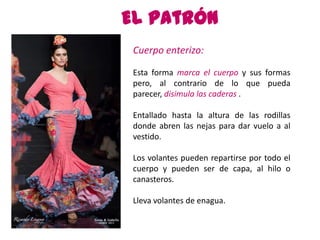 El patrón
 Cuerpo enterizo:

 Esta forma marca el cuerpo y sus formas
 pero, al contrario de lo que pueda
 parecer, disimula las caderas .

 Entallado hasta la altura de las rodillas
 donde abren las nejas para dar vuelo a al
 vestido.

 Los volantes pueden repartirse por todo el
 cuerpo y pueden ser de capa, al hilo o
 canasteros.

 Lleva volantes de enagua.
 