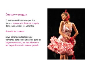 Cuerpo + enagua
El vestido está formado por dos
piezas: cuerpo y la falda de enagua
donde van unidos los volantes.

Acentúa las caderas

Sirve para todos los trajes de
flamenca pero suele utilizarse para los
trajes canasteros, los tipo Marisol o
los trajes de un solo volante grande.
 