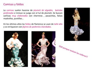 Camisas y faldas
La camisas suelen hacerse de plumeti de algodón, batistas
perforadas e incluso se juega con el tul de plumeti. Se buscan
camisas muy elaboradas con chorreras , pasacintas, falsos
madroños, puntillas…

En los últimos años las faldas de flamenca se usan de talle alto
y se enriquecen con fajines de pedrería o bordados.
 