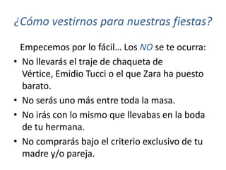 ¿Cómo vestirnos para nuestras fiestas?
  Empecemos por lo fácil… Los NO se te ocurra:
• No llevarás el traje de chaqueta de
  Vértice, Emidio Tucci o el que Zara ha puesto
  barato.
• No serás uno más entre toda la masa.
• No irás con lo mismo que llevabas en la boda
  de tu hermana.
• No comprarás bajo el criterio exclusivo de tu
  madre y/o pareja.
 
