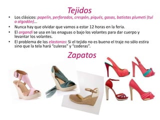 Tejidos
• Los clásicos: popelín, perforados, crespón, piqués, gasas, batistas plumeti (tul
  o algodón)…
• Nunca hay que olvidar que vamos a estar 12 horas en la feria.
• El organdí se usa en las enaguas o bajo los volantes para dar cuerpo y
  levantar los volantes.
• El problema de los elastanos: Si el tejido no es bueno el traje no sólo estira
  sino que la tela hará “culeras” y “coderas”.

                                 Zapatos
 