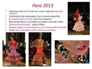Para 2013
•   Volvemos a los clásicos de Lina o a los trajes de pequeños
    volantes
•   Combinación de estampados, lisos y lunares pequeños
•   El complemento es el Rey: fuera los acetatos!!
•   Más de dos flores y si pueden ser claveles naturales mejor.
•   Mantoncillos brocados… adiós al fleco.
•   Mangas largas y escotes barcos o en V acentuando la espalda
•   Tonos tierra, bourdeos, verdes, blancos y amarillo.
 