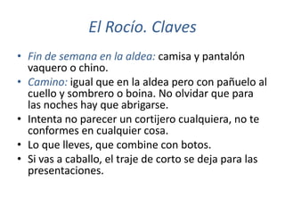 El Rocío. Claves
• Fin de semana en la aldea: camisa y pantalón
  vaquero o chino.
• Camino: igual que en la aldea pero con pañuelo al
  cuello y sombrero o boina. No olvidar que para
  las noches hay que abrigarse.
• Intenta no parecer un cortijero cualquiera, no te
  conformes en cualquier cosa.
• Lo que lleves, que combine con botos.
• Si vas a caballo, el traje de corto se deja para las
  presentaciones.
 