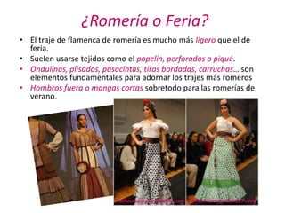 ¿Romería o Feria?
• El traje de flamenca de romería es mucho más ligero que el de
  feria.
• Suelen usarse tejidos como el popelín, perforados o piqué.
• Ondulinas, plisados, pasacintas, tiras bordadas, carruchas… son
  elementos fundamentales para adornar los trajes más romeros
• Hombros fuera o mangas cortas sobretodo para las romerías de
  verano.
 
