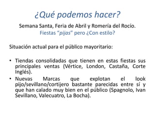 ¿Qué podemos hacer?
    Semana Santa, Feria de Abril y Romería del Rocío.
           Fiestas “pijas” pero ¿Con estilo?

Situación actual para el público mayoritario:

• Tiendas consolidadas que tienen en estas fiestas sus
  principales ventas (Vértice, London, Castaña, Corte
  Inglés).
• Nuevas       Marcas     que     explotan    el    look
  pijo/sevillano/cortijero bastante parecidas entre sí y
  que han calado muy bien en el público (Spagnolo, Ivan
  Sevillano, Valecuatro, La Bocha).
 