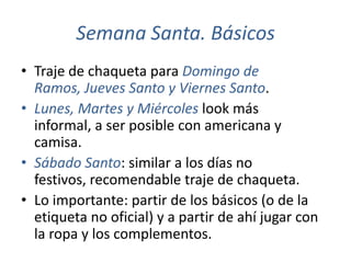 Semana Santa. Básicos
• Traje de chaqueta para Domingo de
  Ramos, Jueves Santo y Viernes Santo.
• Lunes, Martes y Miércoles look más
  informal, a ser posible con americana y
  camisa.
• Sábado Santo: similar a los días no
  festivos, recomendable traje de chaqueta.
• Lo importante: partir de los básicos (o de la
  etiqueta no oficial) y a partir de ahí jugar con
  la ropa y los complementos.
 