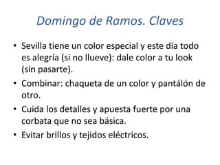 Domingo de Ramos. Claves
• Sevilla tiene un color especial y este día todo
  es alegría (si no llueve): dale color a tu look
  (sin pasarte).
• Combinar: chaqueta de un color y pantálón de
  otro.
• Cuida los detalles y apuesta fuerte por una
  corbata que no sea básica.
• Evitar brillos y tejidos eléctricos.
 