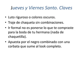Jueves y Viernes Santo. Claves
• Luto riguroso o colores oscuros.
• Traje de chaqueta sin combinaciones.
• Ir formal no es ponerse lo que te compraste
  para la boda de tu hermana (nada de
  chaquetilla).
• Apuesta por el negro combinado con una
  corbata que sume al look completo.
 