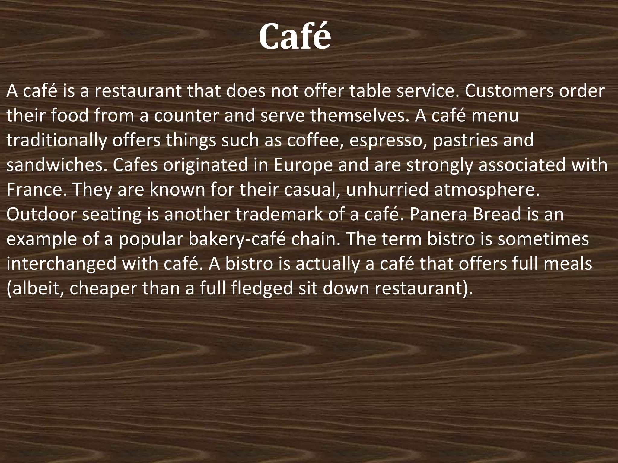 Café
A café is a restaurant that does not offer table service. Customers order
their food from a counter and serve themselves. A café menu
traditionally offers things such as coffee, espresso, pastries and
sandwiches. Cafes originated in Europe and are strongly associated with
France. They are known for their casual, unhurried atmosphere.
Outdoor seating is another trademark of a café. Panera Bread is an
example of a popular bakery-café chain. The term bistro is sometimes
interchanged with café. A bistro is actually a café that offers full meals
(albeit, cheaper than a full fledged sit down restaurant).

 