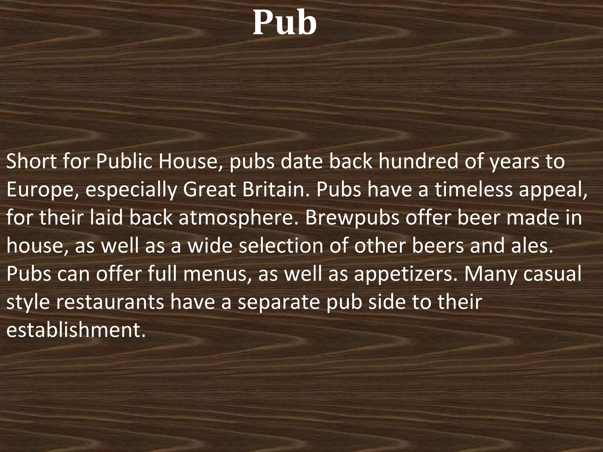Pub

Short for Public House, pubs date back hundred of years to
Europe, especially Great Britain. Pubs have a timeless appeal,
for their laid back atmosphere. Brewpubs offer beer made in
house, as well as a wide selection of other beers and ales.
Pubs can offer full menus, as well as appetizers. Many casual
style restaurants have a separate pub side to their
establishment.

 