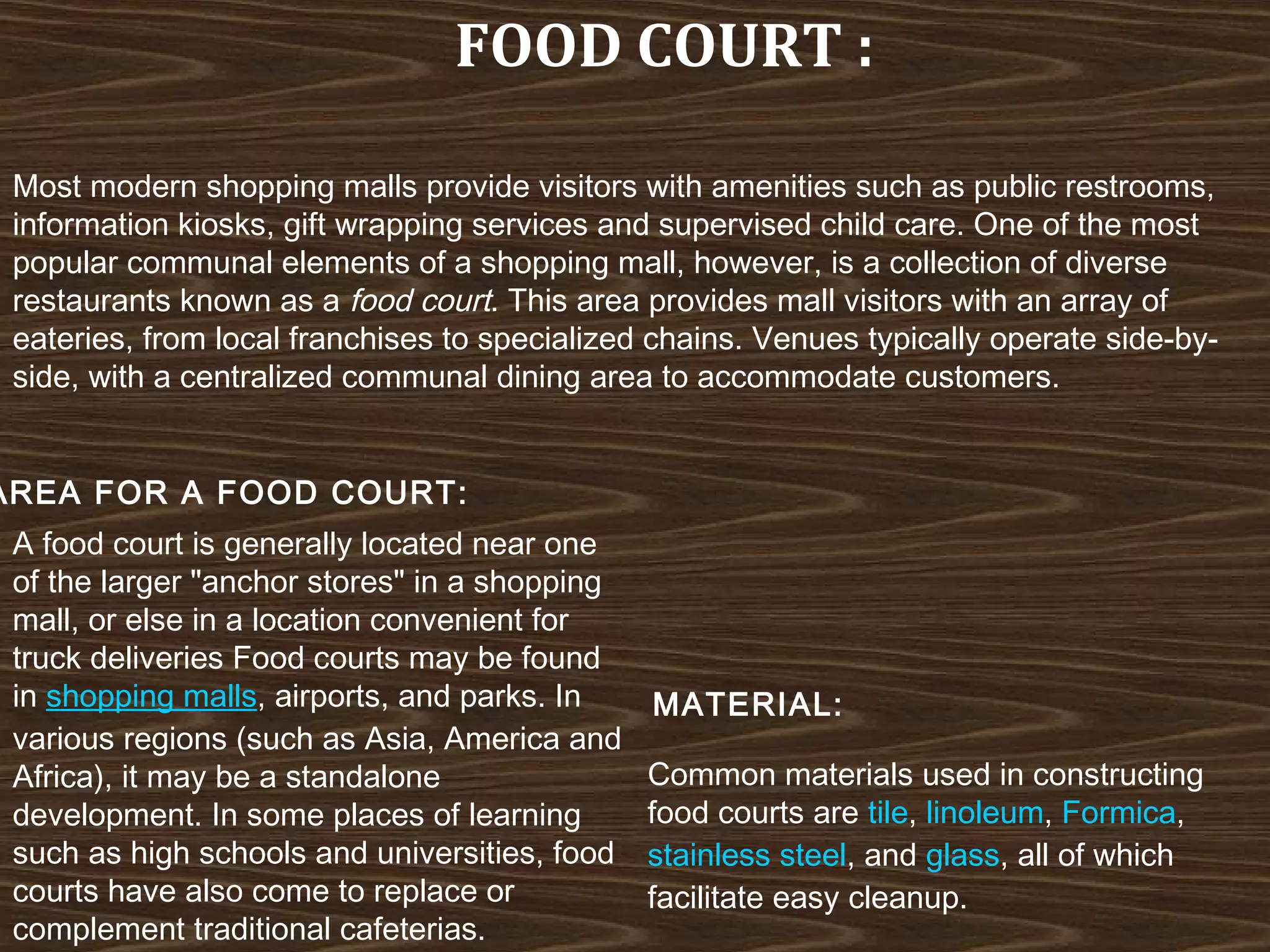 FOOD COURT :
Most modern shopping malls provide visitors with amenities such as public restrooms,
information kiosks, gift wrapping services and supervised child care. One of the most
popular communal elements of a shopping mall, however, is a collection of diverse
restaurants known as a food court. This area provides mall visitors with an array of
eateries, from local franchises to specialized chains. Venues typically operate side-byside, with a centralized communal dining area to accommodate customers.

AREA FOR A FOOD COURT:
A food court is generally located near one
of the larger "anchor stores" in a shopping
mall, or else in a location convenient for
truck deliveries Food courts may be found
in shopping malls, airports, and parks. In
various regions (such as Asia, America and
Africa), it may be a standalone
development. In some places of learning
such as high schools and universities, food
courts have also come to replace or
complement traditional cafeterias.

MATERIAL:
Common materials used in constructing
food courts are tile, linoleum, Formica, 
stainless steel, and glass, all of which
facilitate easy cleanup.

 