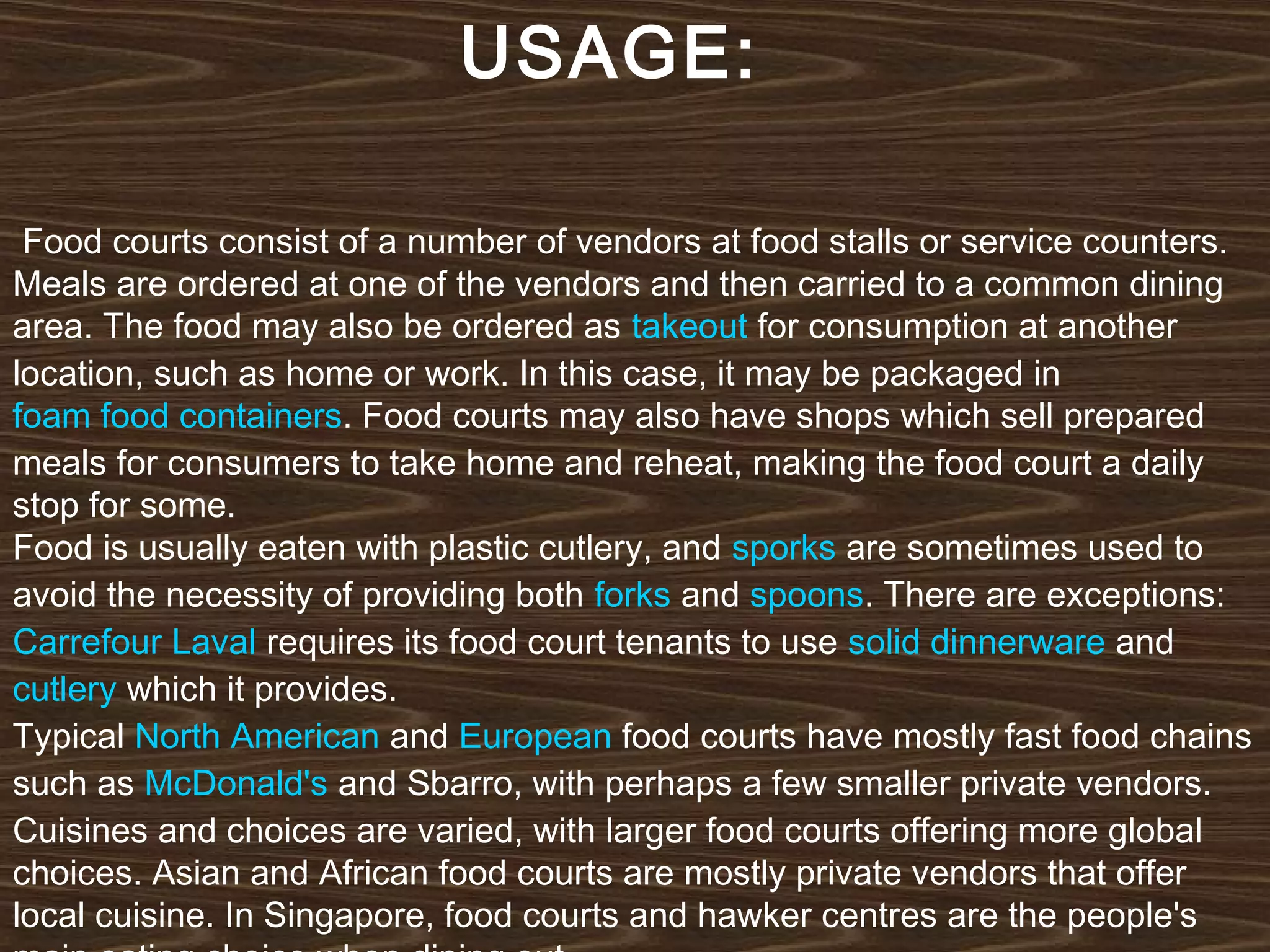 USAGE:
Food courts consist of a number of vendors at food stalls or service counters.
Meals are ordered at one of the vendors and then carried to a common dining
area. The food may also be ordered as takeout for consumption at another
location, such as home or work. In this case, it may be packaged in 
foam food containers. Food courts may also have shops which sell prepared
meals for consumers to take home and reheat, making the food court a daily
stop for some.
Food is usually eaten with plastic cutlery, and sporks are sometimes used to
avoid the necessity of providing both forks and spoons. There are exceptions: 
Carrefour Laval requires its food court tenants to use solid dinnerware and 
cutlery which it provides.
Typical North American and European food courts have mostly fast food chains
such as McDonald's and Sbarro, with perhaps a few smaller private vendors.
Cuisines and choices are varied, with larger food courts offering more global
choices. Asian and African food courts are mostly private vendors that offer
local cuisine. In Singapore, food courts and hawker centres are the people's

 