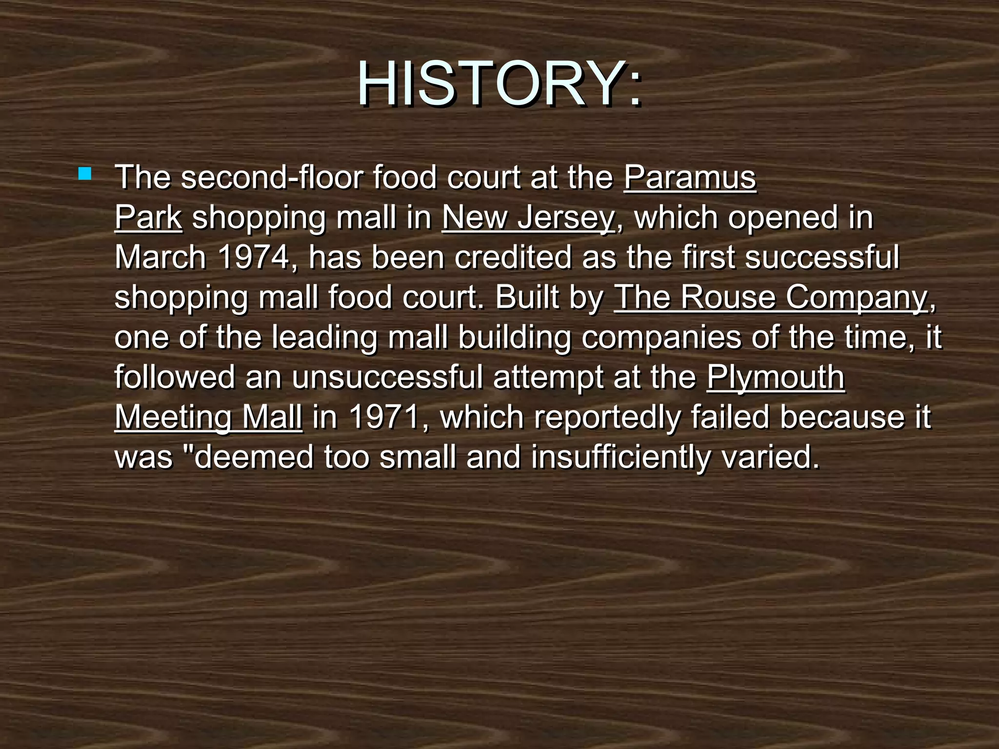 HISTORY:


The second-floor food court at the Paramus
Park shopping mall in New Jersey, which opened in
March 1974, has been credited as the first successful
shopping mall food court. Built by The Rouse Company,
one of the leading mall building companies of the time, it
followed an unsuccessful attempt at the Plymouth
Meeting Mall in 1971, which reportedly failed because it
was "deemed too small and insufficiently varied.

 