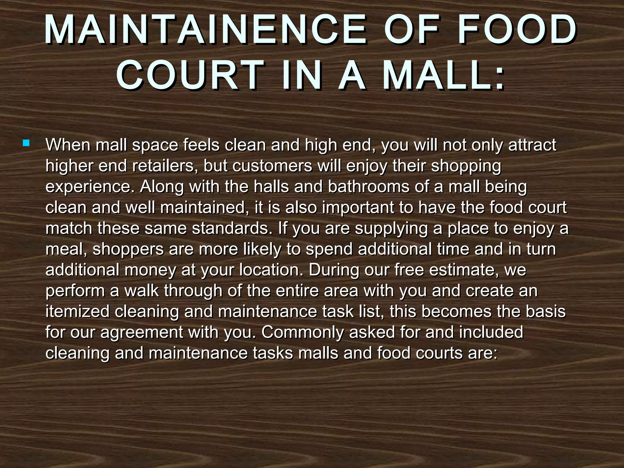 MAINTAINENCE OF FOOD
COURT IN A MALL:


When mall space feels clean and high end, you will not only attract
higher end retailers, but customers will enjoy their shopping
experience. Along with the halls and bathrooms of a mall being
clean and well maintained, it is also important to have the food court
match these same standards. If you are supplying a place to enjoy a
meal, shoppers are more likely to spend additional time and in turn
additional money at your location. During our free estimate, we
perform a walk through of the entire area with you and create an
itemized cleaning and maintenance task list, this becomes the basis
for our agreement with you. Commonly asked for and included
cleaning and maintenance tasks malls and food courts are:

 