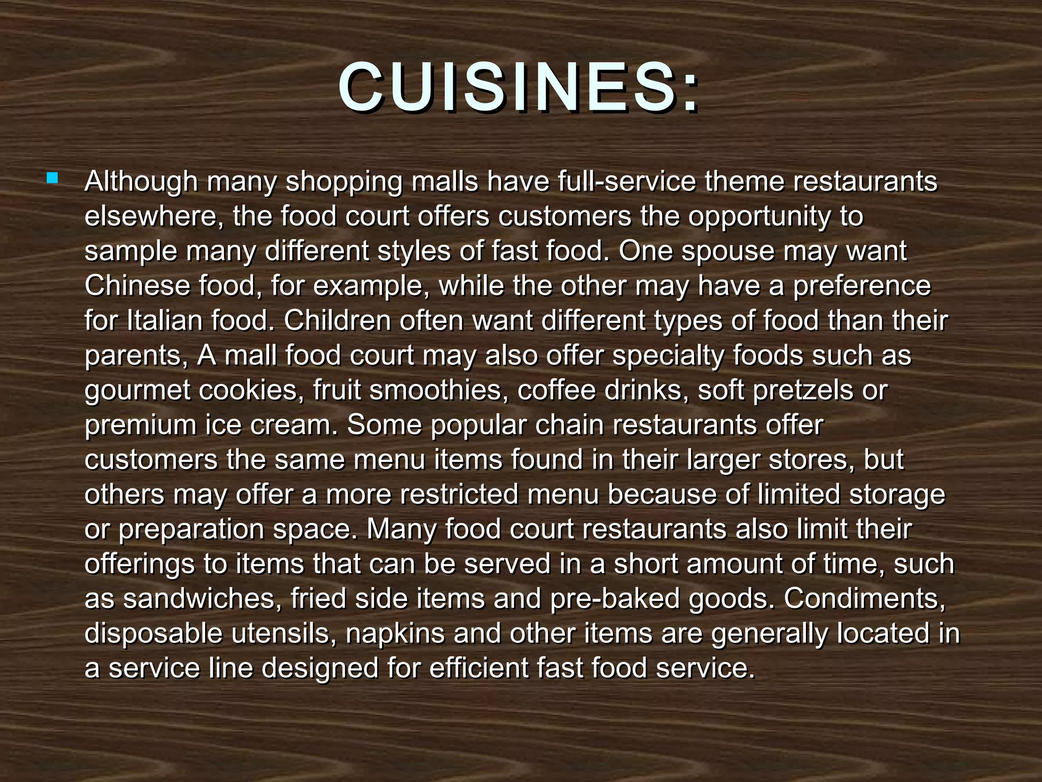 CUISINES:


Although many shopping malls have full-service theme restaurants
elsewhere, the food court offers customers the opportunity to
sample many different styles of fast food. One spouse may want
Chinese food, for example, while the other may have a preference
for Italian food. Children often want different types of food than their
parents, A mall food court may also offer specialty foods such as
gourmet cookies, fruit smoothies, coffee drinks, soft pretzels or
premium ice cream. Some popular chain restaurants offer
customers the same menu items found in their larger stores, but
others may offer a more restricted menu because of limited storage
or preparation space. Many food court restaurants also limit their
offerings to items that can be served in a short amount of time, such
as sandwiches, fried side items and pre-baked goods. Condiments,
disposable utensils, napkins and other items are generally located in
a service line designed for efficient fast food service.

 