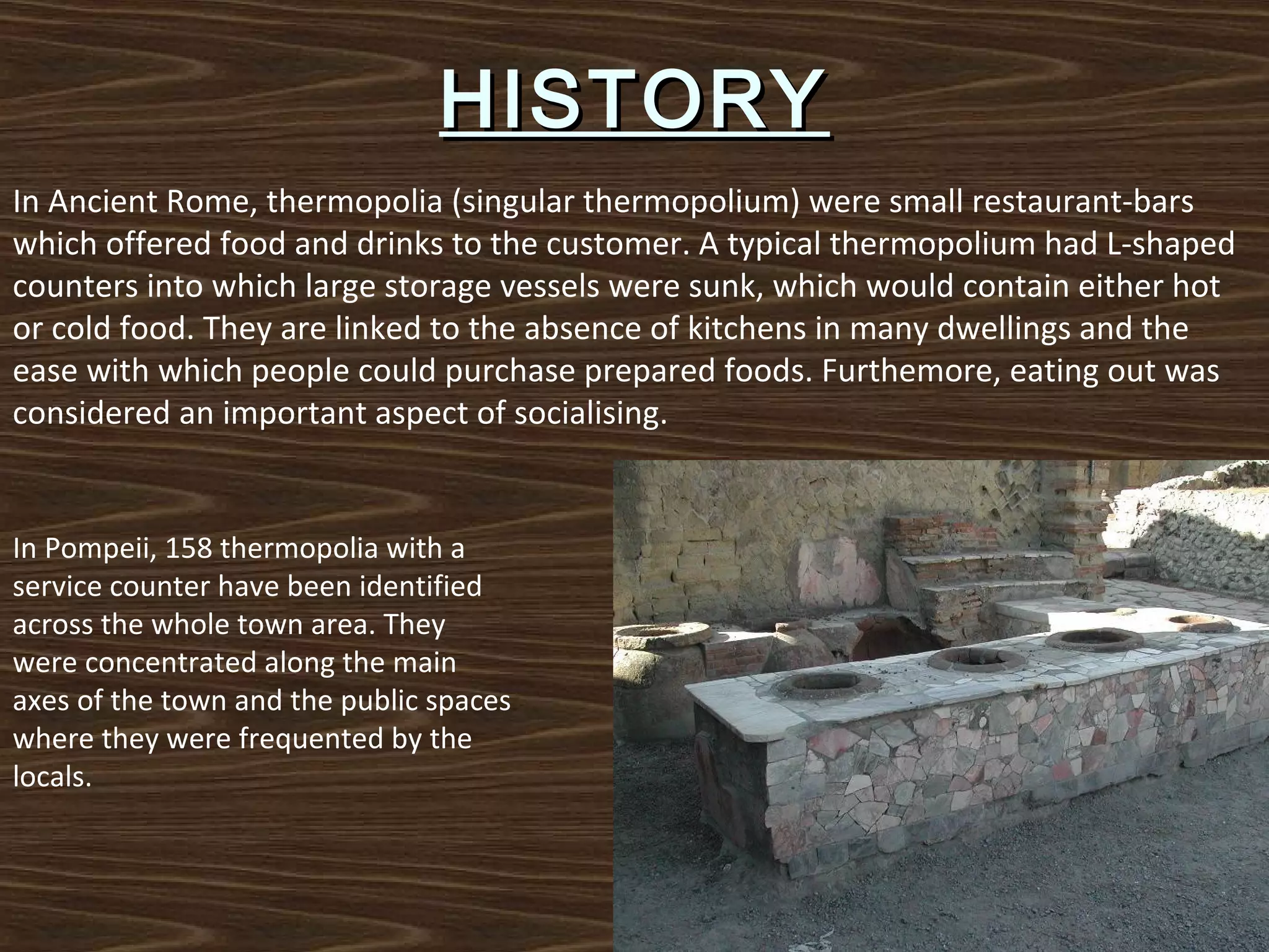 HISTORY
In Ancient Rome, thermopolia (singular thermopolium) were small restaurant-bars
which offered food and drinks to the customer. A typical thermopolium had L-shaped
counters into which large storage vessels were sunk, which would contain either hot
or cold food. They are linked to the absence of kitchens in many dwellings and the
ease with which people could purchase prepared foods. Furthemore, eating out was
considered an important aspect of socialising.

In Pompeii, 158 thermopolia with a
service counter have been identified
across the whole town area. They
were concentrated along the main
axes of the town and the public spaces
where they were frequented by the
locals.

 