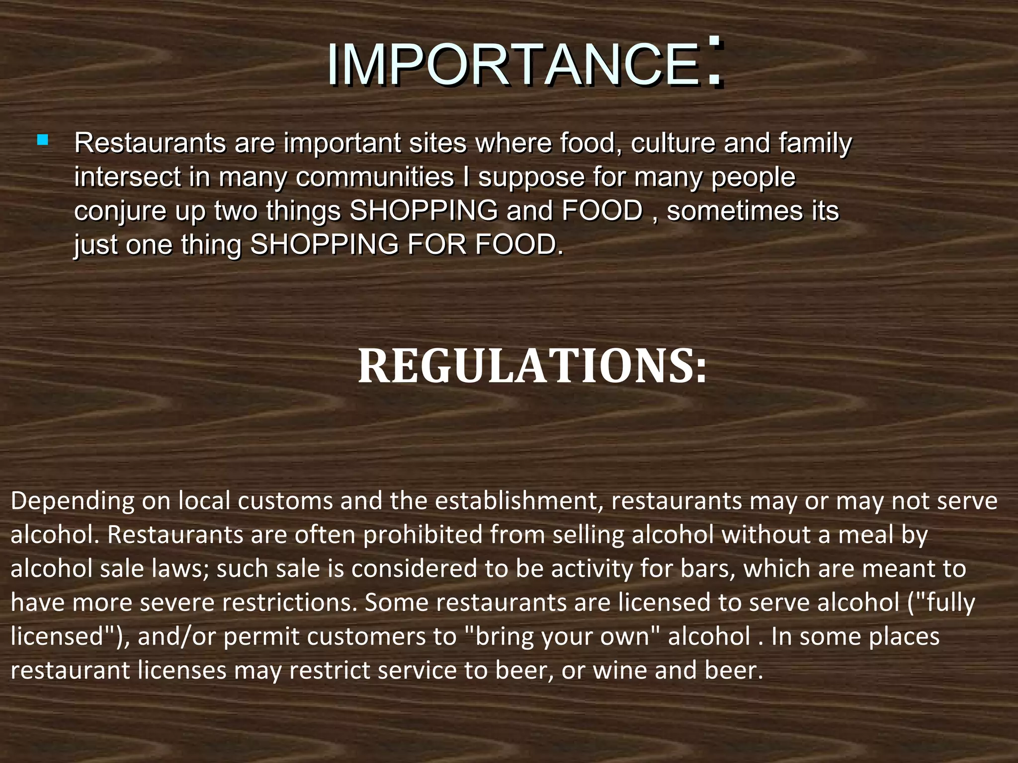 :

IMPORTANCE


Restaurants are important sites where food, culture and family
intersect in many communities I suppose for many people
conjure up two things SHOPPING and FOOD , sometimes its
just one thing SHOPPING FOR FOOD.

REGULATIONS:
Depending on local customs and the establishment, restaurants may or may not serve
alcohol. Restaurants are often prohibited from selling alcohol without a meal by
alcohol sale laws; such sale is considered to be activity for bars, which are meant to
have more severe restrictions. Some restaurants are licensed to serve alcohol ("fully
licensed"), and/or permit customers to "bring your own" alcohol . In some places
restaurant licenses may restrict service to beer, or wine and beer.

 