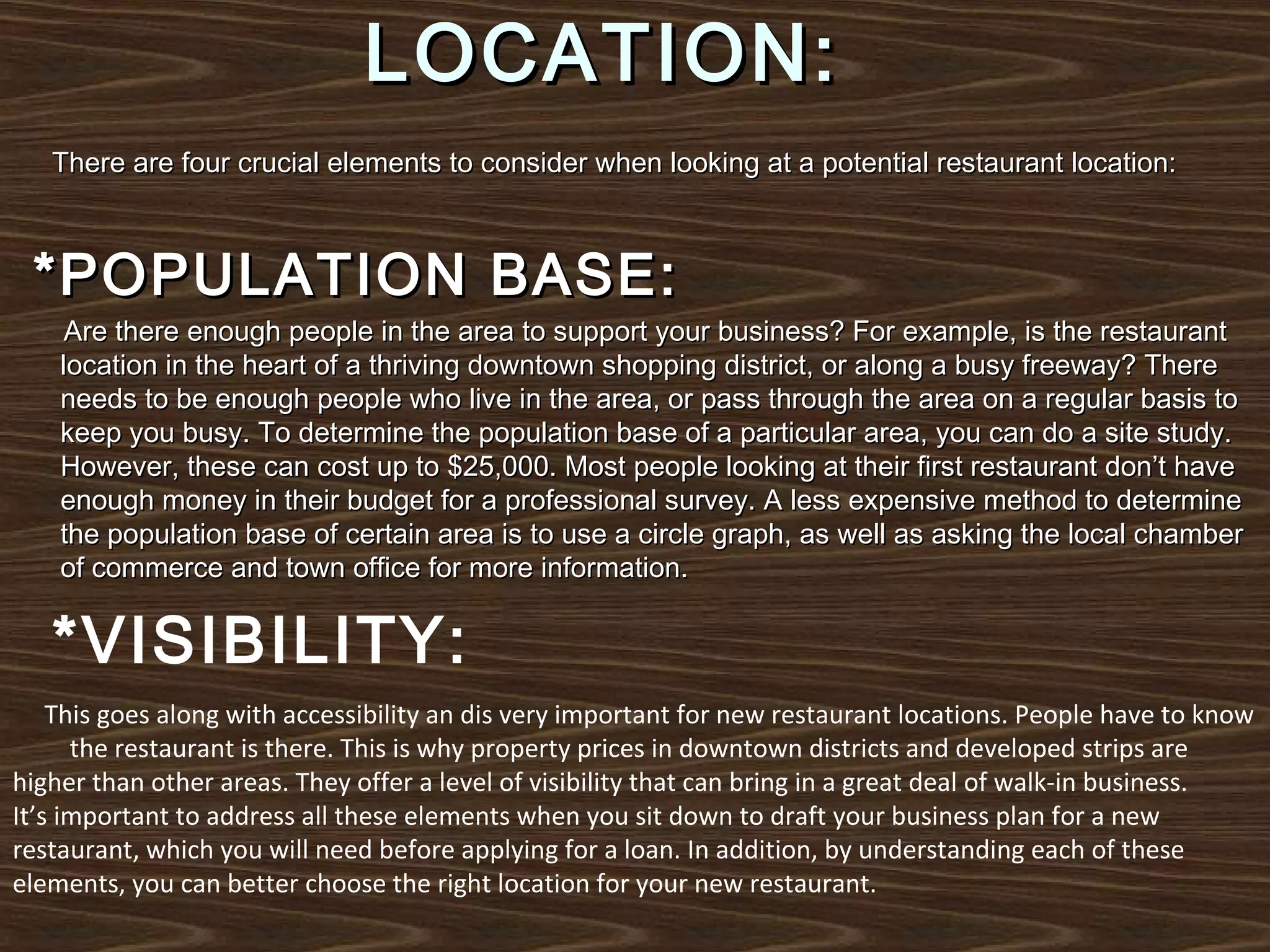 LOCATION:
There are four crucial elements to consider when looking at a potential restaurant location:

*POPULATION BASE:

Are there enough people in the area to support your business? For example, is the restaurant
location in the heart of a thriving downtown shopping district, or along a busy freeway? There
needs to be enough people who live in the area, or pass through the area on a regular basis to
keep you busy. To determine the population base of a particular area, you can do a site study.
However, these can cost up to $25,000. Most people looking at their first restaurant don’t have
enough money in their budget for a professional survey. A less expensive method to determine
the population base of certain area is to use a circle graph, as well as asking the local chamber
of commerce and town office for more information.

*VISIBILITY:
This goes along with accessibility an dis very important for new restaurant locations. People have to know
the restaurant is there. This is why property prices in downtown districts and developed strips are
higher than other areas. They offer a level of visibility that can bring in a great deal of walk-in business.
It’s important to address all these elements when you sit down to draft your business plan for a new
restaurant, which you will need before applying for a loan. In addition, by understanding each of these
elements, you can better choose the right location for your new restaurant.

 