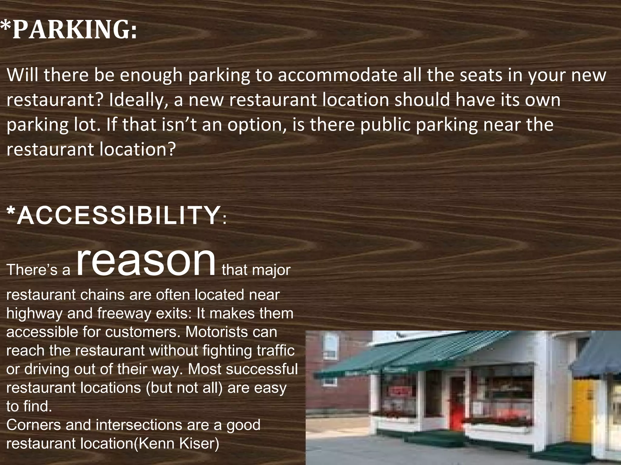 *PARKING:
Will there be enough parking to accommodate all the seats in your new
restaurant? Ideally, a new restaurant location should have its own
parking lot. If that isn’t an option, is there public parking near the
restaurant location?

*ACCESSIBILITY :
There’s a

reason

that major

restaurant chains are often located near
highway and freeway exits: It makes them
accessible for customers. Motorists can
reach the restaurant without fighting traffic
or driving out of their way. Most successful
restaurant locations (but not all) are easy
to find.
Corners and intersections are a good
restaurant location(Kenn Kiser)

 