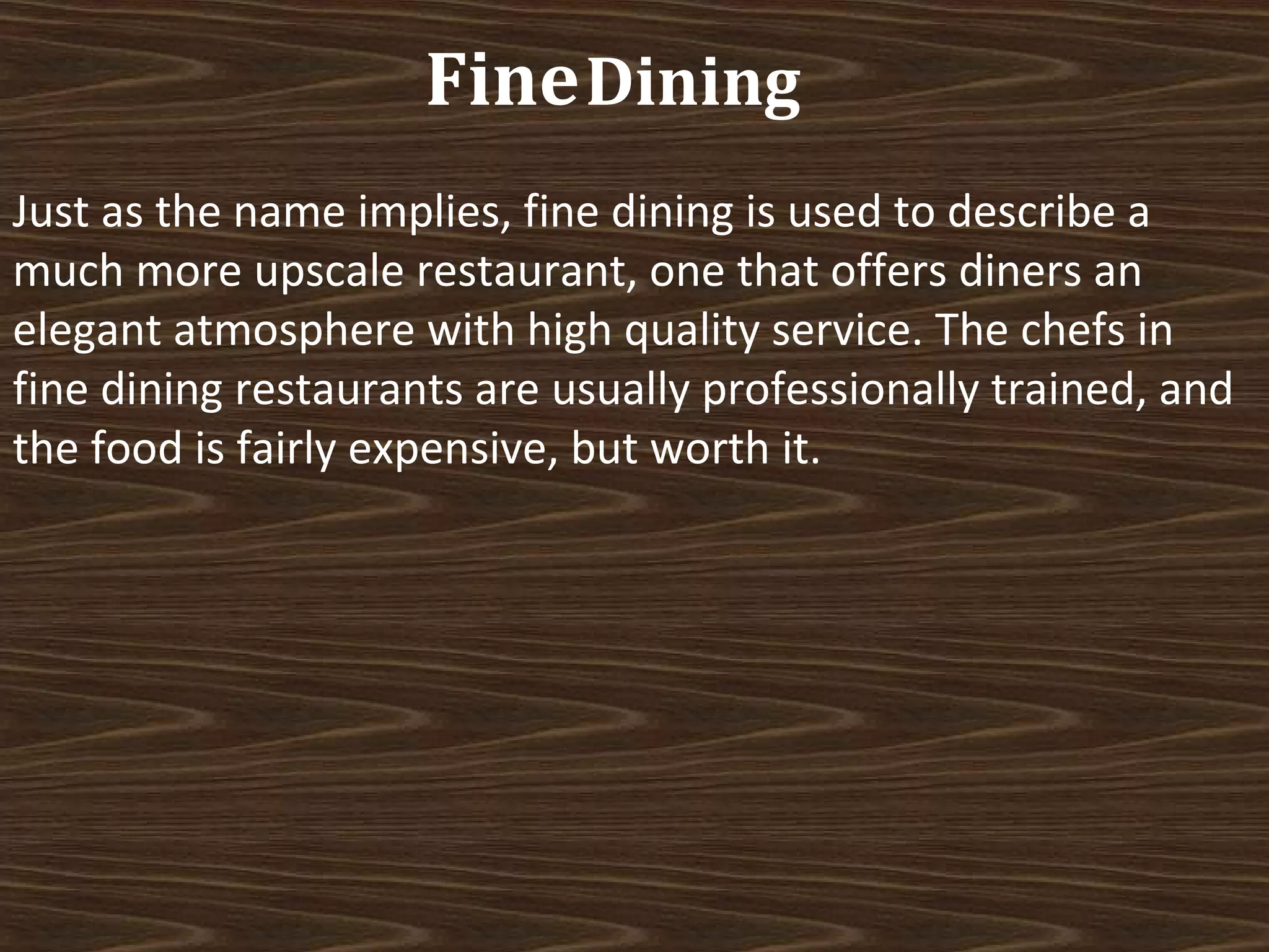Fine Dining
Just as the name implies, fine dining is used to describe a
much more upscale restaurant, one that offers diners an
elegant atmosphere with high quality service. The chefs in
fine dining restaurants are usually professionally trained, and
the food is fairly expensive, but worth it.

 