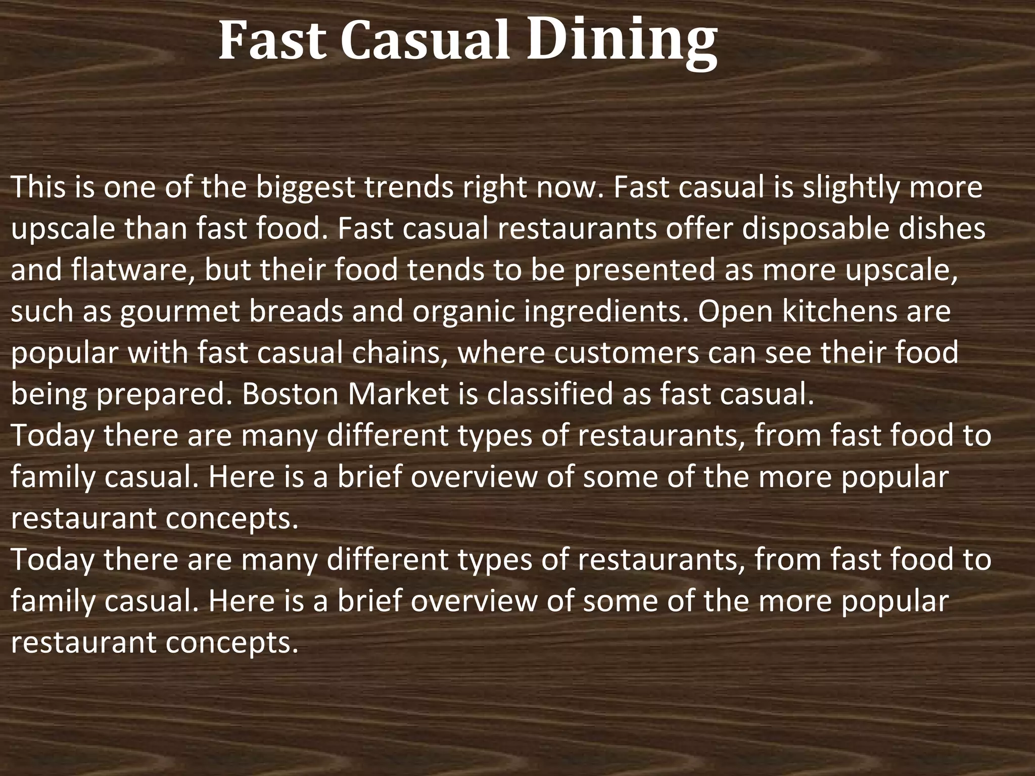 Fast Casual Dining
This is one of the biggest trends right now. Fast casual is slightly more
upscale than fast food. Fast casual restaurants offer disposable dishes
and flatware, but their food tends to be presented as more upscale,
such as gourmet breads and organic ingredients. Open kitchens are
popular with fast casual chains, where customers can see their food
being prepared. Boston Market is classified as fast casual.
Today there are many different types of restaurants, from fast food to
family casual. Here is a brief overview of some of the more popular
restaurant concepts.
Today there are many different types of restaurants, from fast food to
family casual. Here is a brief overview of some of the more popular
restaurant concepts.

 
