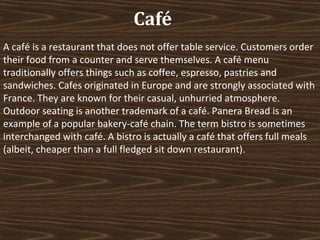 Café
A café is a restaurant that does not offer table service. Customers order
their food from a counter and serve themselves. A café menu
traditionally offers things such as coffee, espresso, pastries and
sandwiches. Cafes originated in Europe and are strongly associated with
France. They are known for their casual, unhurried atmosphere.
Outdoor seating is another trademark of a café. Panera Bread is an
example of a popular bakery-café chain. The term bistro is sometimes
interchanged with café. A bistro is actually a café that offers full meals
(albeit, cheaper than a full fledged sit down restaurant).

 