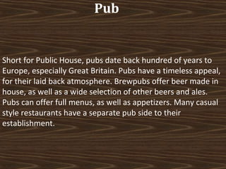 Pub

Short for Public House, pubs date back hundred of years to
Europe, especially Great Britain. Pubs have a timeless appeal,
for their laid back atmosphere. Brewpubs offer beer made in
house, as well as a wide selection of other beers and ales.
Pubs can offer full menus, as well as appetizers. Many casual
style restaurants have a separate pub side to their
establishment.

 