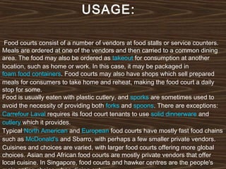 USAGE:
Food courts consist of a number of vendors at food stalls or service counters.
Meals are ordered at one of the vendors and then carried to a common dining
area. The food may also be ordered as takeout for consumption at another
location, such as home or work. In this case, it may be packaged in 
foam food containers. Food courts may also have shops which sell prepared
meals for consumers to take home and reheat, making the food court a daily
stop for some.
Food is usually eaten with plastic cutlery, and sporks are sometimes used to
avoid the necessity of providing both forks and spoons. There are exceptions: 
Carrefour Laval requires its food court tenants to use solid dinnerware and 
cutlery which it provides.
Typical North American and European food courts have mostly fast food chains
such as McDonald's and Sbarro, with perhaps a few smaller private vendors.
Cuisines and choices are varied, with larger food courts offering more global
choices. Asian and African food courts are mostly private vendors that offer
local cuisine. In Singapore, food courts and hawker centres are the people's

 
