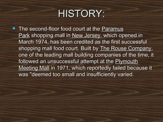 HISTORY:


The second-floor food court at the Paramus
Park shopping mall in New Jersey, which opened in
March 1974, has been credited as the first successful
shopping mall food court. Built by The Rouse Company,
one of the leading mall building companies of the time, it
followed an unsuccessful attempt at the Plymouth
Meeting Mall in 1971, which reportedly failed because it
was "deemed too small and insufficiently varied.

 