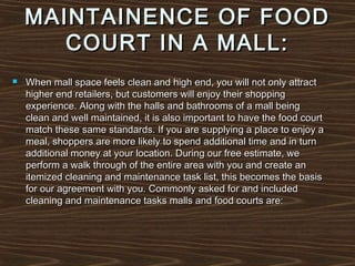 MAINTAINENCE OF FOOD
COURT IN A MALL:


When mall space feels clean and high end, you will not only attract
higher end retailers, but customers will enjoy their shopping
experience. Along with the halls and bathrooms of a mall being
clean and well maintained, it is also important to have the food court
match these same standards. If you are supplying a place to enjoy a
meal, shoppers are more likely to spend additional time and in turn
additional money at your location. During our free estimate, we
perform a walk through of the entire area with you and create an
itemized cleaning and maintenance task list, this becomes the basis
for our agreement with you. Commonly asked for and included
cleaning and maintenance tasks malls and food courts are:

 