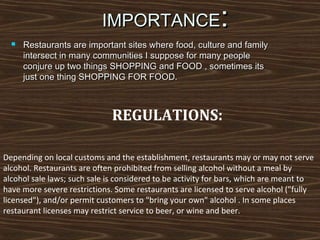 :

IMPORTANCE


Restaurants are important sites where food, culture and family
intersect in many communities I suppose for many people
conjure up two things SHOPPING and FOOD , sometimes its
just one thing SHOPPING FOR FOOD.

REGULATIONS:
Depending on local customs and the establishment, restaurants may or may not serve
alcohol. Restaurants are often prohibited from selling alcohol without a meal by
alcohol sale laws; such sale is considered to be activity for bars, which are meant to
have more severe restrictions. Some restaurants are licensed to serve alcohol ("fully
licensed"), and/or permit customers to "bring your own" alcohol . In some places
restaurant licenses may restrict service to beer, or wine and beer.

 