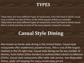 TYPES
Today there are many different types of restaurants, from fast food to family casual.
Here is a brief overview of some of the more popular restaurant concepts.
Today there are many different types of restaurants, from fast food to family casual.
Here is a brief overview of some of the more popular restaurant concepts.

Casual Style Dining
Also known as family style dining in the United States. Casual style
restaurants offer moderately priced entrees. This is one of the largest
markets in the US right now. Causal style dining can be any number of
themes, from Italian (Olive Garden) to seafood (Red Lobster) to Mexican
(Chilis). Casual style restaurants offer table side service, non-disposable
dishes, while still keeping the menu moderately priced.

 