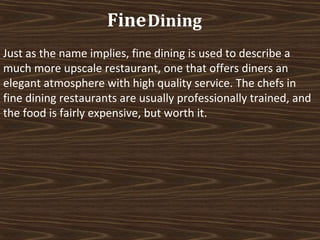 Fine Dining
Just as the name implies, fine dining is used to describe a
much more upscale restaurant, one that offers diners an
elegant atmosphere with high quality service. The chefs in
fine dining restaurants are usually professionally trained, and
the food is fairly expensive, but worth it.

 