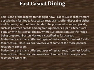 Fast Casual Dining
This is one of the biggest trends right now. Fast casual is slightly more
upscale than fast food. Fast casual restaurants offer disposable dishes
and flatware, but their food tends to be presented as more upscale,
such as gourmet breads and organic ingredients. Open kitchens are
popular with fast casual chains, where customers can see their food
being prepared. Boston Market is classified as fast casual.
Today there are many different types of restaurants, from fast food to
family casual. Here is a brief overview of some of the more popular
restaurant concepts.
Today there are many different types of restaurants, from fast food to
family casual. Here is a brief overview of some of the more popular
restaurant concepts.

 