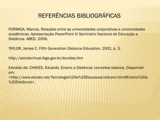 REFERÊNCIAS BIBLIOGRÁFICAS

FORMIGA, Marcos. Relações entre as universidades corporativas e universidades
acadêmicas. Apresentação PowerPoint IV Seminário Nacional de Educação a
Distância. ABED, 2006.

TAYLOR, James C. Fifth Generation Distance Education, 2001, p. 3.

http://escolavirtual.ibge.gov.br/duvidas.htm

Extraído de: CHAVES, Eduardo. Ensino a Distância: conceitos básicos. Disponível
em:
<http://www.edutec.net/Tecnologia%20e%20Educacao/edconc.htm#Ensino%20a
%20Distância>.
 