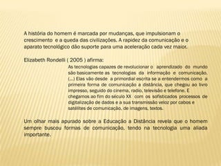 A história do homem é marcada por mudanças, que impulsionam o
crescimento e a queda das civilizações. A rapidez da comunicação e o
aparato tecnológico dão suporte para uma aceleração cada vez maior.

Elizabeth Rondelli ( 2005 ) afirma:
                   As tecnologias capazes de revolucionar o aprendizado do mundo
                   são basicamente as tecnologias da informação e comunicação.
                   (...) Elas vão desde a primordial escrita se a entendermos como a
                   primeira forma de comunicação a distância, que chegou ao livro
                   impresso, seguido do cinema, radio, televisão e telefone. E
                   chegamos ao fim do século XX com os sofisticados processos de
                   digitalização de dados e a sua transmissão veloz por cabos e
                   satélites de comunicação, de imagens, textos.

Um olhar mais apurado sobre a Educação a Distância revela que o homem
sempre buscou formas de comunicação, tendo na tecnologia uma aliada
importante.
 