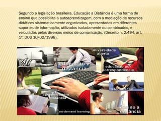 Segundo a legislação brasileira, Educação a Distância é uma forma de
ensino que possibilita a autoaprendizagem, com a mediação de recursos
didáticos sistematicamente organizados, apresentados em diferentes
suportes de informação, utilizados isoladamente ou combinados, e
veiculados pelos diversos meios de comunicação. (Decreto n. 2.494, art.
1º, DOU 10/02/1998).
 