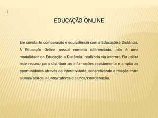 :

                        EDUCAÇÃO ONLINE


    Em constante comparação e equivalência com a Educação a Distância.
    A Educação Online possui conceito diferenciado, pois é uma
    modalidade da Educação a Distância, realizada via internet. Ela utiliza
    este recurso para distribuir as informações rapidamente e amplia as
    oportunidades através da interatividade, concretizando a relação entre
    alunos/alunos, alunos/tutores e alunos/coordenação.
 