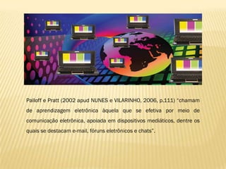 Palloff e Pratt (2002 apud NUNES e VILARINHO, 2006, p.111) “chamam
de aprendizagem eletrônica àquela que se efetiva por meio de
comunicação eletrônica, apoiada em dispositivos mediáticos, dentre os
quais se destacam e-mail, fóruns eletrônicos e chats”.
 
