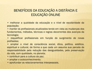 BENEFÍCIOS DA EDUCAÇÃO A DISTÂNCIA E
              EDUCAÇÃO ONLINE

• melhorar a qualidade da educação e o nível de escolaridade da
população;
• manter os profissionais atualizados tendo em vista as mudanças dos
fundamentos, métodos, técnicas e regras decorrentes dos avanços da
tecnologia;
• requalificar profissionais em função do surgimento de novas
profissões;
• ampliar o nível de consciência social, ética, política, estética,
espiritual e cultural, de forma a que cada um assuma sua parcela de
responsabilidade pela redução das desigualdades, pela preservação
da vida, com qualidade, no planeta;
• contribuir para a cultura da paz;
• ampliar o autoconhecimento;
• aprofundar os relacionamentos interpessoais.
 