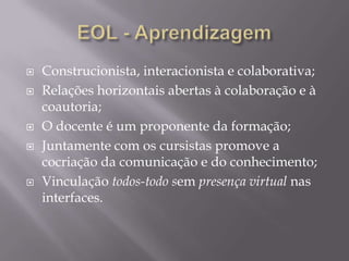 







Construcionista, interacionista e colaborativa;
Relações horizontais abertas à colaboração e à
coautoria;
O docente é um proponente da formação;
Juntamente com os cursistas promove a
cocriação da comunicação e do conhecimento;
Vinculação todos-todo sem presença virtual nas
interfaces.

 