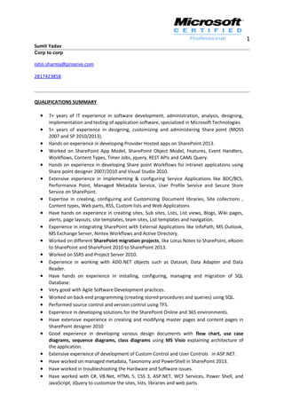 1
Sumit Yadav
Corp to corp
nitin.sharma@priserve.com
2817423858
QUALIFICATIONS SUMMARY
• 7+ years of IT experience in software development, administration, analysis, designing,
implementation and testing of application software, specialized in Microsoft Technologies
• 5+ years of experience in designing, customizing and administering Share point (MOSS
2007 and SP 2010/2013).
• Hands on experience in developing Provider Hosted apps on SharePoint 2013.
• Worked on SharePoint App Model, SharePoint Object Model, Features, Event Handlers,
Workflows, Content Types, Timer Jobs, jquery, REST APIs and CAML Query.
• Hands on experience in developing Share point Workflows for intranet applications using
Share point designer 2007/2010 and Visual Studio 2010.
• Extensive experience in implementing & configuring Service Applications like BDC/BCS,
Performance Point, Managed Metadata Service, User Profile Service and Secure Store
Service on SharePoint.
• Expertise in creating, configuring and Customizing Document libraries, Site collections ,
Content types, Web parts, RSS, Custom lists and Web Applications
• Have hands on experience in creating sites, Sub sites, Lists, List views, Blogs, Wiki pages,
alerts, page layouts, site templates, team sites, List templates and navigation.
• Experience in integrating SharePoint with External Applications like InfoPath, MS Outlook,
MS Exchange Server, Nintex Workflows and Active Directory.
• Worked on different SharePoint migration projects, like Lotus Notes to SharePoint, eRoom
to SharePoint and SharePoint 2010 to SharePoint 2013.
• Worked on SSRS and Project Server 2010.
• Experience in working with ADO.NET objects such as Dataset, Data Adapter and Data
Reader.
• Have hands on experience in installing, configuring, managing and migration of SQL
Database.
• Very good with Agile Software Development practices.
• Worked on back-end programming (creating stored procedures and queries) using SQL.
• Performed source control and version control using TFS.
• Experience in developing solutions for the SharePoint Online and 365 environments.
• Have extensive experience in creating and modifying master pages and content pages in
SharePoint designer 2010
• Good experience in developing various design documents with flow chart, use case
diagrams, sequence diagrams, class diagrams using MS Visio explaining architecture of
the application.
• Extensive experience of development of Custom Control and User Controls in ASP.NET.
• Have worked on managed metadata, Taxonomy and PowerShell in SharePoint 2013.
• Have worked in troubleshooting the Hardware and Software issues.
• Have worked with C#, VB.Net, HTML 5, CSS 3, ASP.NET, WCF Services, Power Shell, and
JavaScript, JQuery to customize the sites, lists, libraries and web parts.
 