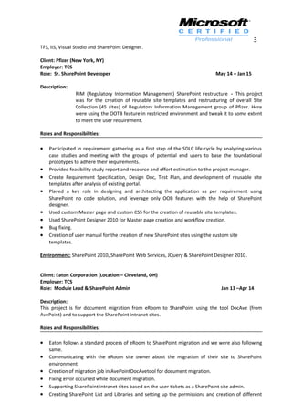 3
TFS, IIS, Visual Studio and SharePoint Designer.
Client: Pfizer (New York, NY)
Employer: TCS
Role: Sr. SharePoint Developer May 14 – Jan 15
Description:
RIM (Regulatory Information Management) SharePoint restructure - This project
was for the creation of reusable site templates and restructuring of overall Site
Collection (45 sites) of Regulatory Information Management group of Pfizer. Here
were using the OOTB feature in restricted environment and tweak it to some extent
to meet the user requirement.
Roles and Responsibilities:
• Participated in requirement gathering as a first step of the SDLC life cycle by analyzing various
case studies and meeting with the groups of potential end users to base the foundational
prototypes to adhere their requirements.
• Provided feasibility study report and resource and effort estimation to the project manager.
• Create Requirement Specification, Design Doc, Test Plan, and development of reusable site
templates after analysis of existing portal.
• Played a key role in designing and architecting the application as per requirement using
SharePoint no code solution, and leverage only OOB features with the help of SharePoint
designer.
• Used custom Master page and custom CSS for the creation of reusable site templates.
• Used SharePoint Designer 2010 for Master page creation and workflow creation.
• Bug fixing.
• Creation of user manual for the creation of new SharePoint sites using the custom site
templates.
Environment: SharePoint 2010, SharePoint Web Services, JQuery & SharePoint Designer 2010.
Client: Eaton Corporation (Location – Cleveland, OH)
Employer: TCS
Role: Module Lead & SharePoint Admin Jan 13 –Apr 14
Description:
This project is for document migration from eRoom to SharePoint using the tool DocAve (from
AvePoint) and to support the SharePoint intranet sites.
Roles and Responsibilities:
• Eaton follows a standard process of eRoom to SharePoint migration and we were also following
same.
• Communicating with the eRoom site owner about the migration of their site to SharePoint
environment.
• Creation of migration job in AvePointDocAvetool for document migration.
• Fixing error occurred while document migration.
• Supporting SharePoint intranet sites based on the user tickets as a SharePoint site admin.
• Creating SharePoint List and Libraries and setting up the permissions and creation of different
 