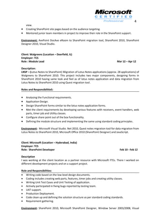 4
view.
• Creating SharePoint site pages based on the audience targeting.
• Mentored junior team members in project to improve their role in the SharePoint support.
Environment: AvePoint DocAve eRoom to SharePoint migration tool, SharePoint 2010, SharePoint
Designer 2010, Visual Studio.
Client: Walgreens (Location – Deerfield, IL)
Employer: TCS
Role : Module Lead Mar 12 – Apr 12
Description:
LNSP – (Lotus Notes to SharePoint) Migration of Lotus Notes applications (approx. 28 applications) of
Walgreens to SharePoint 2010. This project includes two major components, designing forms in
SharePoint 2010 having same look and feel as of lotus notes application and data migration from
Lotus Notes to SharePoint 2010 using Quest migration tool.
Roles and ResponsibilitieS:
• Analysing the Functional requirements.
• Application Design.
• Design SharePoint forms similar to the lotus notes application forms.
• Met the client requirements by developing various features with receivers, event handlers, web
parts, timer job and Utility classes.
• Configure share point out of the box functionality.
• Defining the module structure and implementing the same using standard coding principles.
Environment: Microsoft Visual Studio .Net 2010, Quest notes migration tool for data migration from
Lotus Notes to SharePoint 2010, Microsoft Office 2010 (SharePoint Designer) and JavaScript.
Client: Microsoft (Location – Hyderabad, India)
Employer: TCS
Role: SharePoint Developer Feb 10 - Feb 12
Description
I was working at the client location as a partner resource with Microsoft FTEs. There I worked on
different development projects and on a support project.
Role and Responsibilities:
• Writing code based on the low level design documents.
• Coding includes creating web parts, features, timer jobs and creating utility classes.
• Writing Unit Test Cases and Unit Testing of application.
• Actively participated in fixing bugs reported by testing team.
• UAT support.
• Production Deployment.
• Code clean up and defining the solution structure as per standard coding standards.
• Requirement gathering.
Environment: SharePoint 2010, Microsoft SharePoint Designer, Window Server 2003/2008, Visual
 