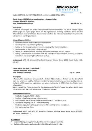 5
Studio 2008/2010, ASP.NET, MOSS 2007, Project Server 2010, SSRS and TFS.
Client: Canara-HSBC Life Insurance (Location – Gurgaon, India)
Employer: Elixir Web Solutions
Role: SharePoint Consultant Mar 09 - Jan 10
Description:
CANH-Live, This project was for the creation of Intranet site on the WSS 3.0. We’ve created custom
master page and layout pages based on the organizations branding standards. We’ve created
different team sites for different departments based on the individual department requirements
with common branding standards.
Role and Responsibilities:
• I involved in all the aspects of Project development.
• I involved in the requirement gathering.
• Setting up the development environment, including SharePoint installation.
• Customization of SharePoint 3.0 intranet site.
• Setting up UAT environment, including SharePoint installation and UAT support.
• Setting up Production environment with the help of infrastructure team, including SharePoint
installation and restoring SharePoint site backup.
Environment: WSS 3.0, Microsoft SharePoint Designer, Window Server 2003, Visual Studio 2008,
ASP.NET.
Client: Matrix (Location – Delhi, India)
Employer: Computer Ware (India)
Role: Software Developer Sep 07 - Jan 09
Description:
e-Avahan, This project was for support of e-Avahan WSS 3.0 sites. e-Avahan was the SharePoint
team site which was used by the team members for documents sharing and team collaboration. e-
Avahan is a AIDS awareness organization and we are maintaining its WSS 3.0 site for effective team
collaboration.
Matrix Prepaid Site, This project was for the development of Matrix Prepaid Site, where Matrix users
can recharge their SIM cards online using SSL payment gateway.
Role and Responsibilities:
• Production Support of WSS 3.0 site.
• Involved in bug fixing and new enhancements.
• I also involved in POC of migrating e-Avahan from WSS 3.0 to MOSS 2007.
• Worked on designing ASP.NET forms and coding.
• Used secure payment gateway provided by HDFC bank for online transactions.
• Unit testing and bug fixing.
Environment: MOSS 2007, WSS 3.0, SharePoint Designer, Window Server, Visual Studio, ASP.NET,
SQL Server, JavaScript, CSS.
EDUCATION
• Master of Computer Application, Bundelkhand University, Jhansi, India.
• Bachelor of Computer Application, Dr. B.R.A.U (Agra University), India.
 